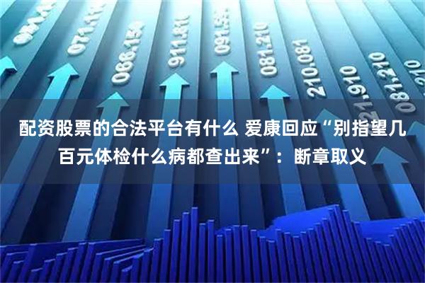 配资股票的合法平台有什么 爱康回应“别指望几百元体检什么病都查出来”：断章取义