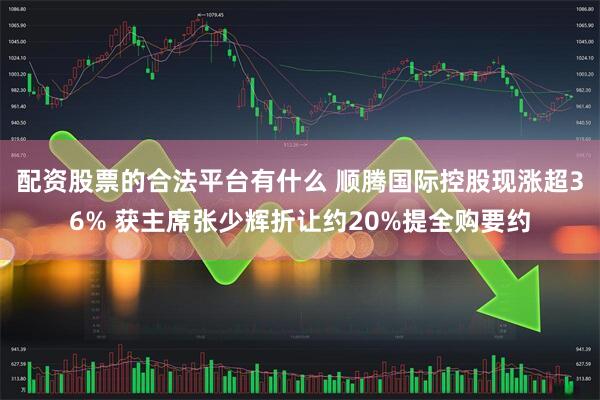 配资股票的合法平台有什么 顺腾国际控股现涨超36% 获主席张少辉折让约20%提全购要约