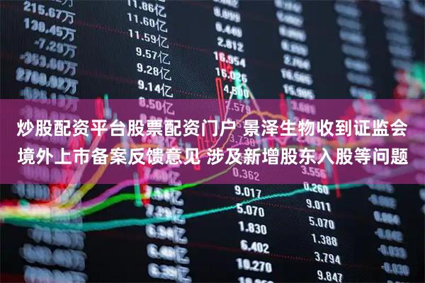 炒股配资平台股票配资门户 景泽生物收到证监会境外上市备案反馈意见 涉及新增股东入股等问题