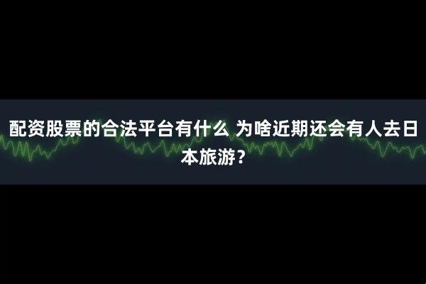 配资股票的合法平台有什么 为啥近期还会有人去日本旅游？