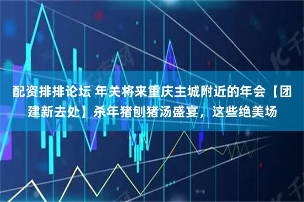 配资排排论坛 年关将来重庆主城附近的年会【团建新去处】杀年猪刨猪汤盛宴，这些绝美场