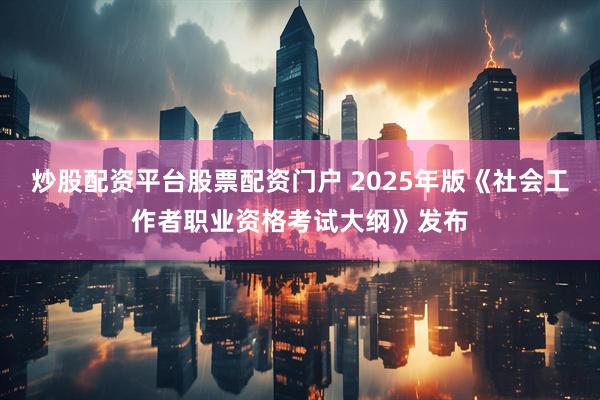 炒股配资平台股票配资门户 2025年版《社会工作者职业资格考试大纲》发布